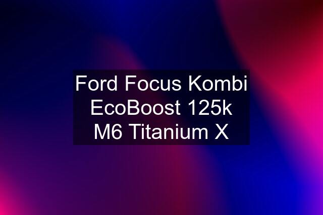Ford Focus Kombi EcoBoost 125k M6 Titanium X
