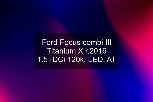 Ford Focus combi III Titanium X r.2016 1.5TDCi 120k, LED, AT