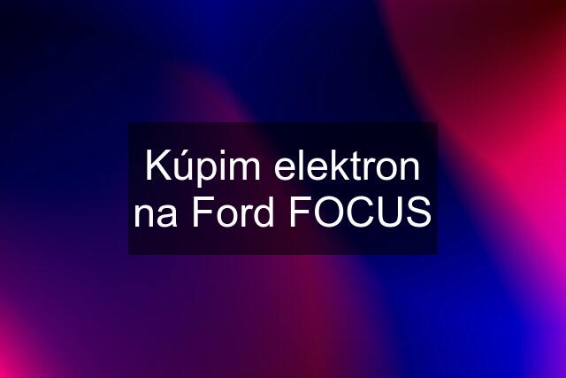 Kúpim elektron na Ford FOCUS