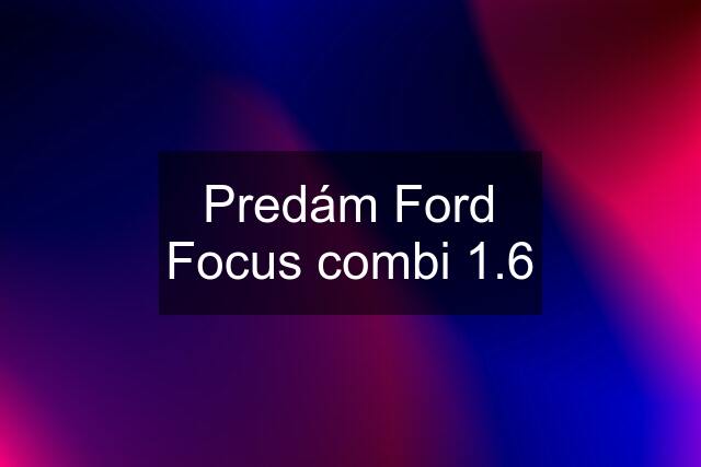 Predám Ford Focus combi 1.6