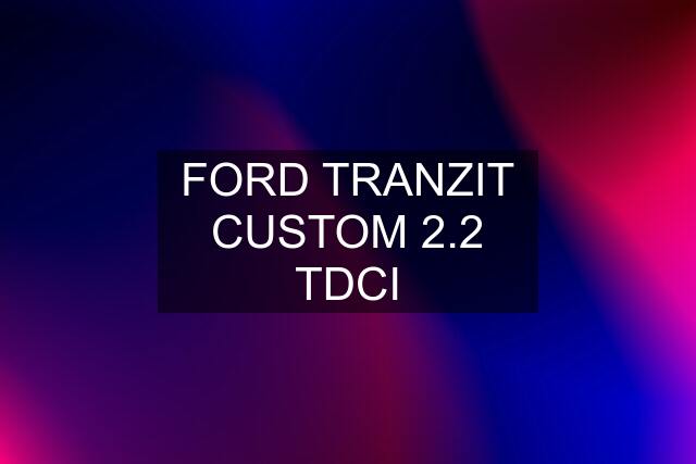 FORD TRANZIT CUSTOM 2.2 TDCI