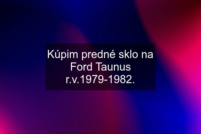 Kúpim predné sklo na Ford Taunus r.v.1979-1982.