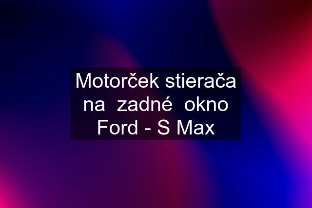 Motorček stierača na  zadné  okno Ford - S Max