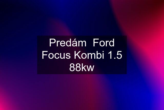 Predám  Ford Focus Kombi 1.5 88kw