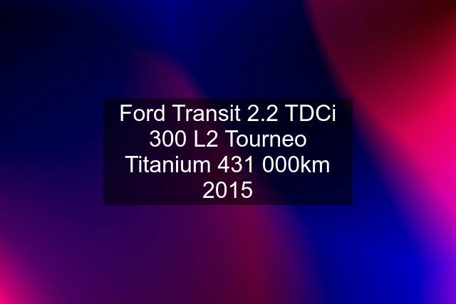 Ford Transit 2.2 TDCi 300 L2 Tourneo Titanium 431 000km 2015