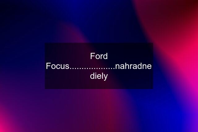 Ford Focus...................nahradne diely