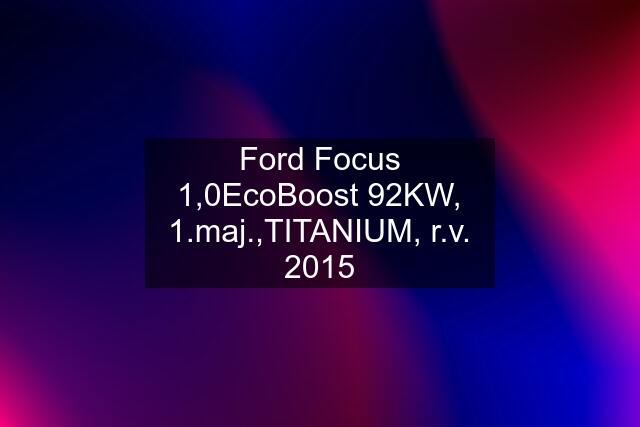 Ford Focus 1,0EcoBoost 92KW, 1.maj.,TITANIUM, r.v. 2015