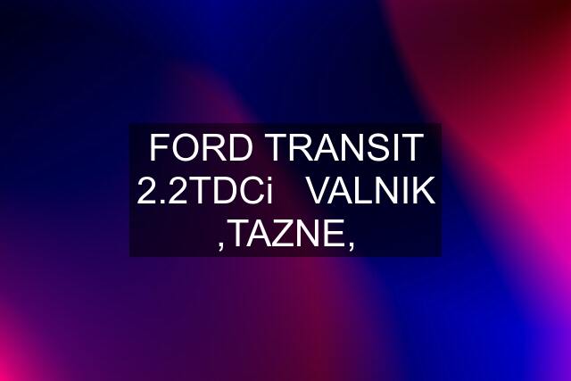 FORD TRANSIT 2.2TDCi   VALNIK ,TAZNE,