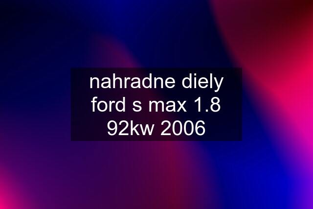 nahradne diely ford s max 1.8 92kw 2006