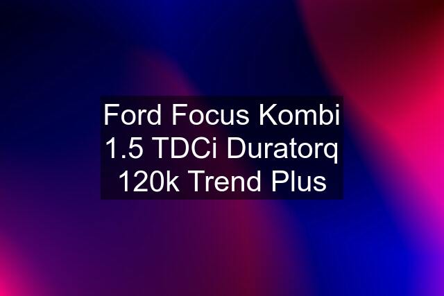 Ford Focus Kombi 1.5 TDCi Duratorq 120k Trend Plus