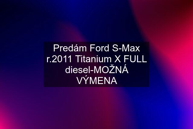 Predám Ford S-Max r.2011 Titanium X FULL diesel-MOŽNÁ VÝMENA