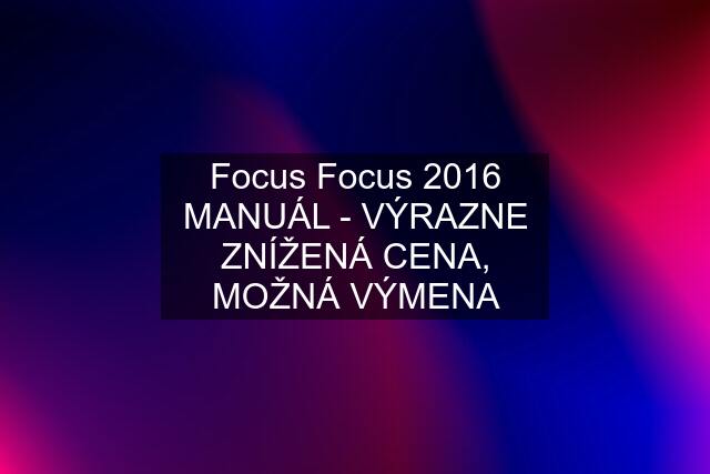 Focus Focus 2016 MANUÁL - VÝRAZNE ZNÍŽENÁ CENA, MOŽNÁ VÝMENA