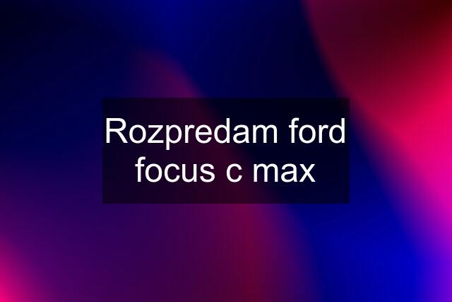 Rozpredam ford focus c max