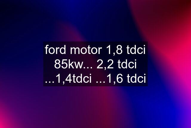 ford motor 1,8 tdci 85kw... 2,2 tdci ...1,4tdci ...1,6 tdci