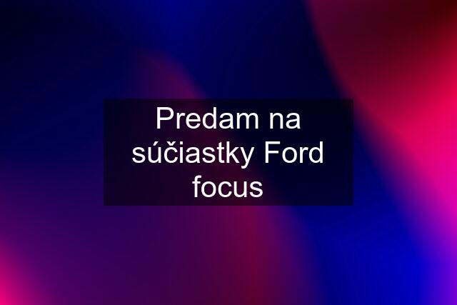 Predam na súčiastky Ford focus