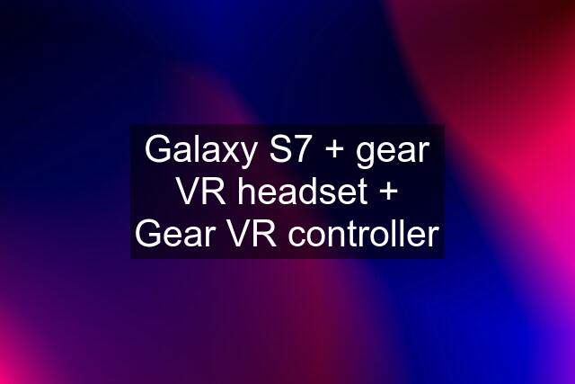 Galaxy S7 + gear VR headset + Gear VR controller