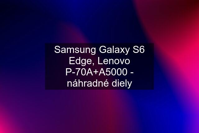 Samsung Galaxy S6 Edge, Lenovo P-70A+A5000 - náhradné diely