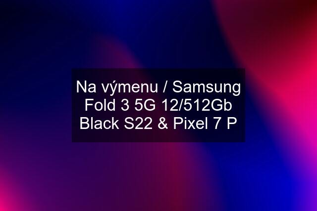 Na výmenu / Samsung Fold 3 5G 12/512Gb Black S22 & Pixel 7 P