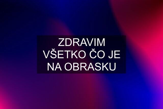 ZDRAVIM VŠETKO ČO JE NA OBRASKU