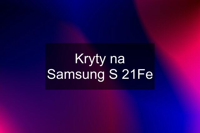 Kryty na Samsung S 21Fe