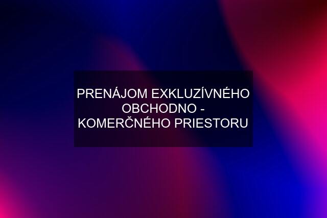 PRENÁJOM EXKLUZÍVNÉHO OBCHODNO - KOMERČNÉHO PRIESTORU