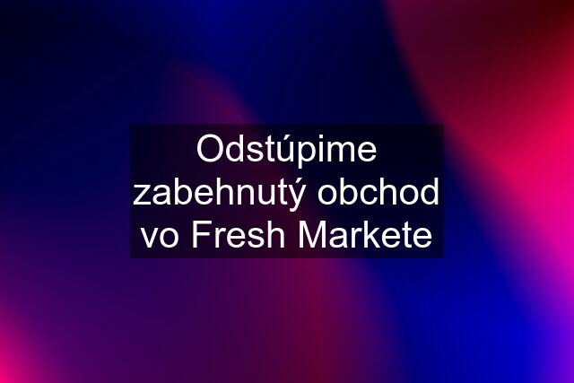 Odstúpime zabehnutý obchod vo Fresh Markete