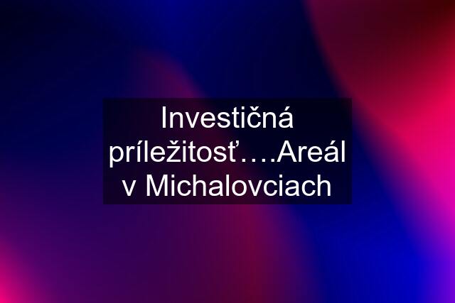 Investičná príležitosť….Areál v Michalovciach