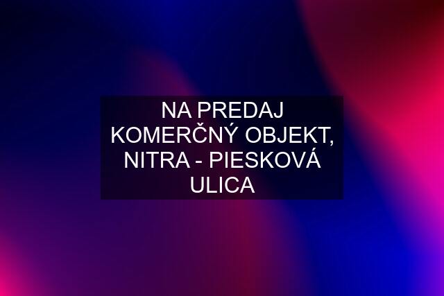 NA PREDAJ KOMERČNÝ OBJEKT, NITRA - PIESKOVÁ ULICA