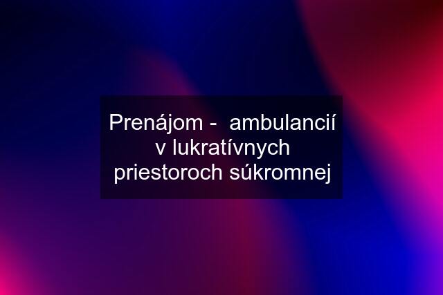 Prenájom -  ambulancií v lukratívnych priestoroch súkromnej