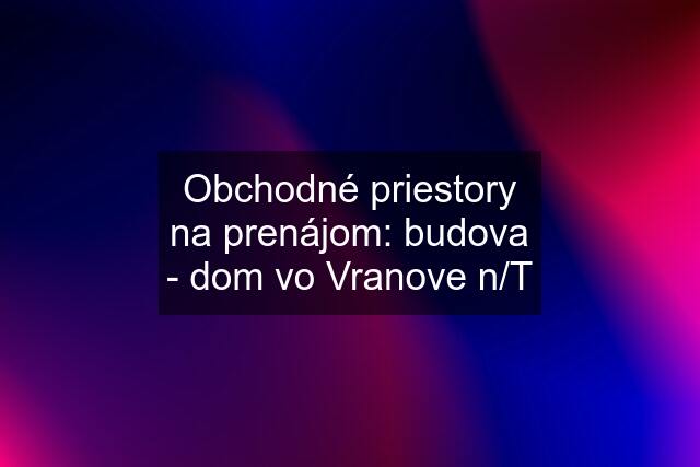 Obchodné priestory na prenájom: budova - dom vo Vranove n/T