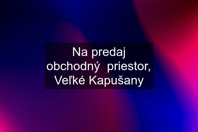 Na predaj obchodný  priestor, Veľké Kapušany