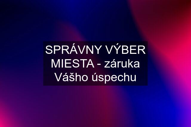 SPRÁVNY VÝBER MIESTA - záruka Vášho úspechu