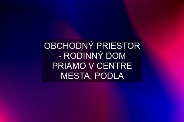 OBCHODNÝ PRIESTOR - RODINNÝ DOM PRIAMO V CENTRE MESTA, PODLA