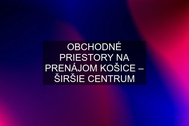 OBCHODNÉ PRIESTORY NA PRENÁJOM KOŠICE – ŠIRŠIE CENTRUM