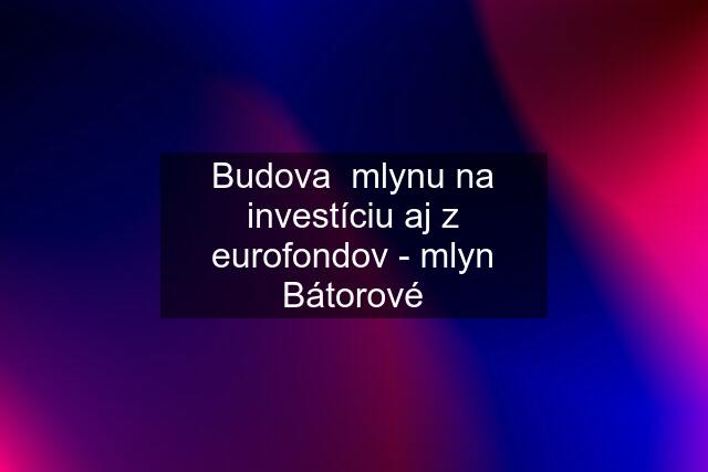 Budova  mlynu na investíciu aj z eurofondov - mlyn Bátorové