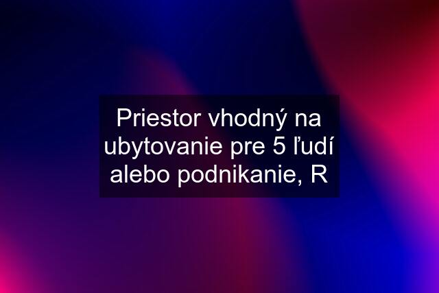 Priestor vhodný na ubytovanie pre 5 ľudí alebo podnikanie, R