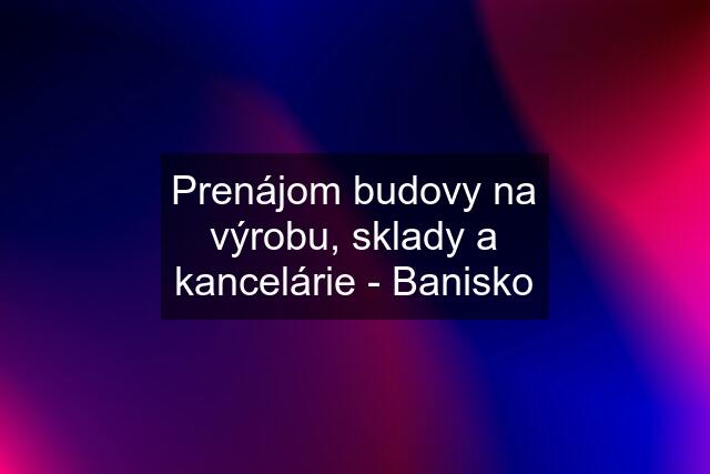 Prenájom budovy na výrobu, sklady a kancelárie - Banisko