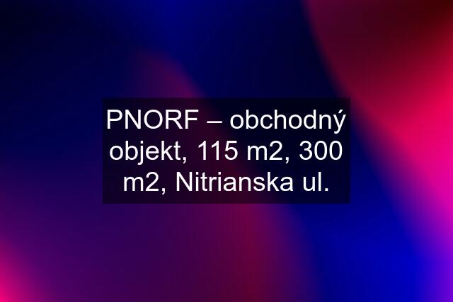 PNORF – obchodný objekt, 115 m2, 300 m2, Nitrianska ul.