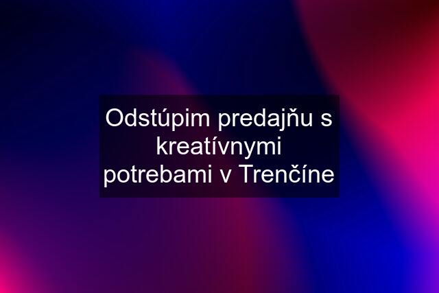 Odstúpim predajňu s kreatívnymi potrebami v Trenčíne