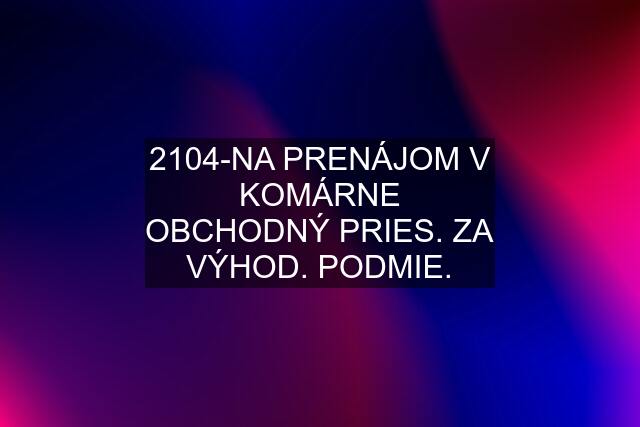 2104-NA PRENÁJOM V KOMÁRNE OBCHODNÝ PRIES. ZA VÝHOD. PODMIE.