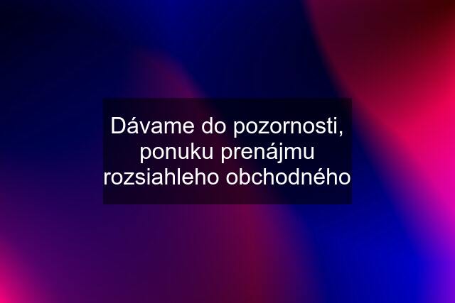 Dávame do pozornosti, ponuku prenájmu rozsiahleho obchodného