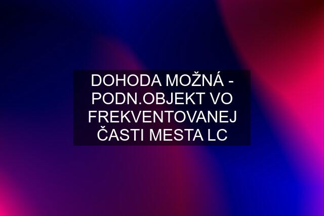 DOHODA MOŽNÁ - PODN.OBJEKT VO FREKVENTOVANEJ ČASTI MESTA LC