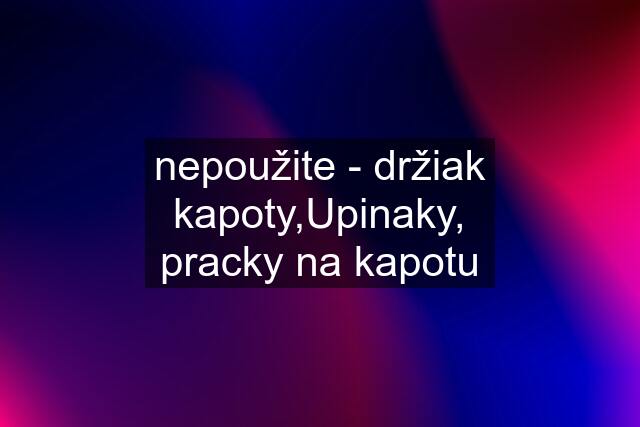 nepoužite - držiak kapoty,Upinaky, pracky na kapotu