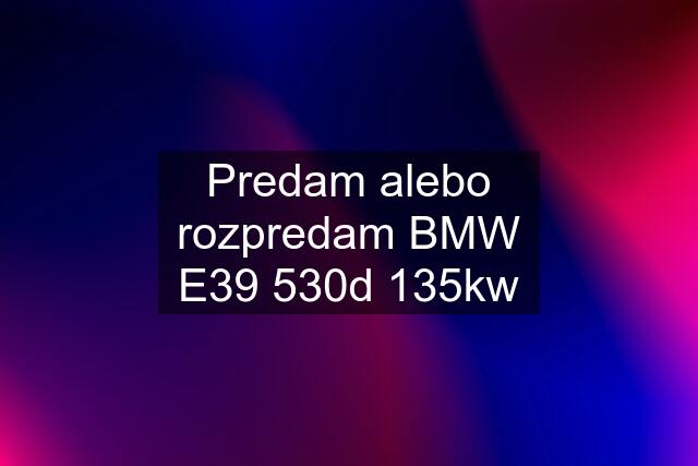 Predam alebo rozpredam BMW E39 530d 135kw