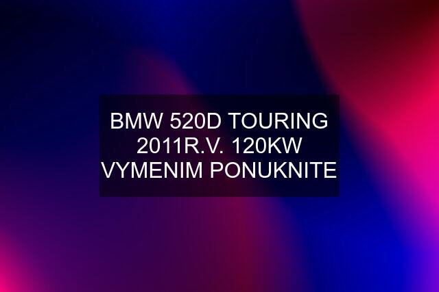 BMW 520D TOURING 2011R.V. 120KW VYMENIM PONUKNITE