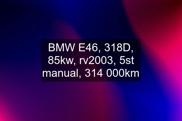 BMW E46, 318D, 85kw, rv2003, 5st manual, 314 000km