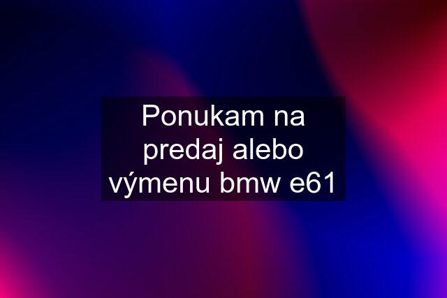 Ponukam na predaj alebo výmenu bmw e61