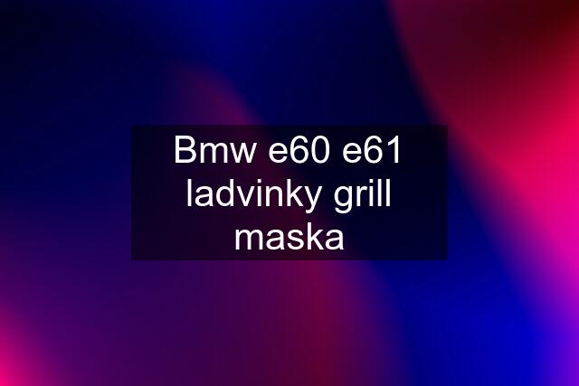 Bmw e60 e61 ladvinky grill maska