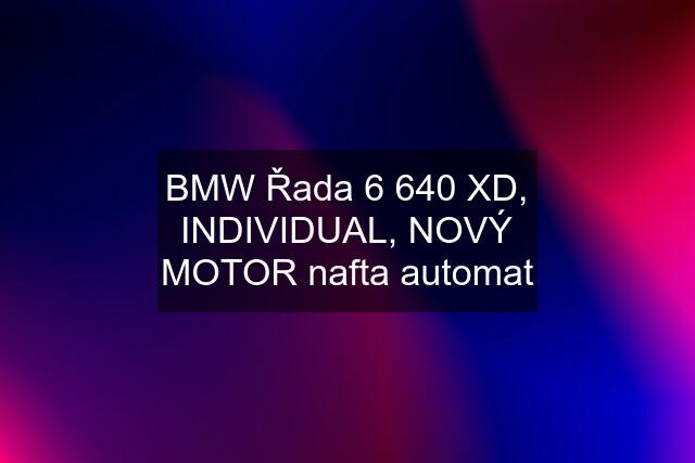 BMW Řada 6 640 XD, INDIVIDUAL, NOVÝ MOTOR nafta automat