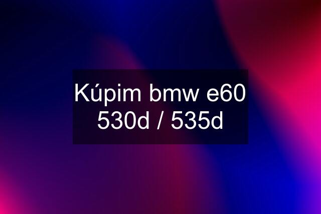 Kúpim bmw e60 530d / 535d